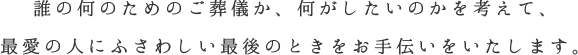 誰の何のためのご葬儀か、何がしたいのかを考えて、最愛の人にふさわしい最後のときをお手伝いいたします。