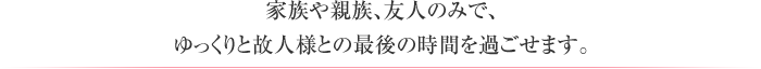 家族や親族、友人のみで、ゆっくりと故人様との最後の時間を過ごせます。