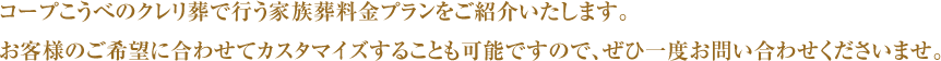 コープこうべのクレリ葬で行う家族葬料金プランをご紹介いたします。お客様のご希望に合わせてカスタマイズすることも可能ですので、ぜひ一度お問い合わせくださいませ。