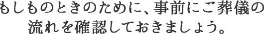 もしものときのために、事前にご葬儀の流れを確認しておきましょう。