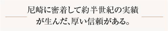 尼崎に密着して約半世紀の実績が生んだ、厚い信頼がある。