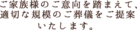 ご家族様のご意向を踏まえて、適切な規模のご葬儀をご提案いたします。  