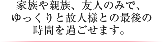 家族や親族、友人のみで、ゆっくりと故人様との最後の時間を過ごせます。